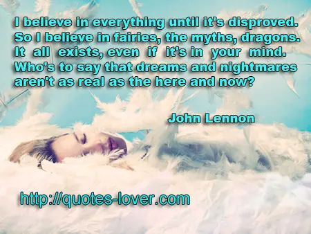 I believe in everything until it's disproved. So I believe in fairies, the myths, dragons. It all exists, even if it's in your mind. Who's to say that dreams and nightmares aren't as real as the here and now?