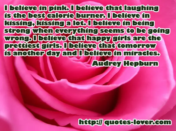 I believe in pink. I believe that laughing is the best calorie burner. I believe in kissing, kissing a lot. I believe in being strong when everything seems to be going wrong. I believe that happy girls are the prettiest girls. I believe that tomorrow is another day and I believe in miracles.