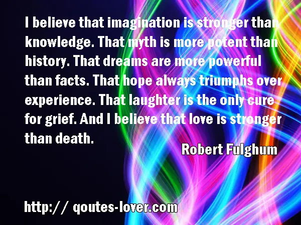 I believe that imagination is stronger than knowledge. That myth is more potent than history. That dreams are more powerful than facts. That hope always triumphs over experience. That laughter is the only cure for grief. And I believe that love is stronger than death.