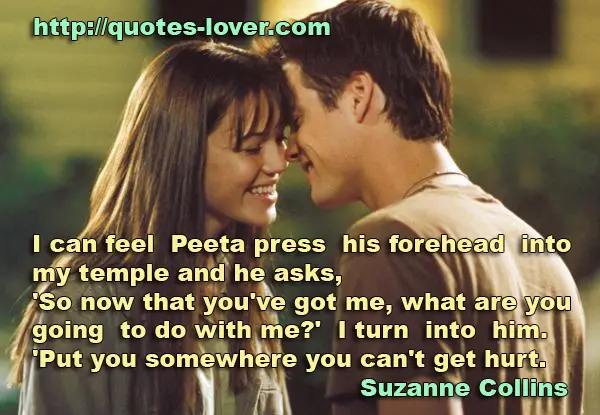 I can feel Peeta press his forehead into my temple and he asks, 'So now that you've got me, what are you going to do with me?' I turn into him. 'Put you somewhere you can't get hurt.