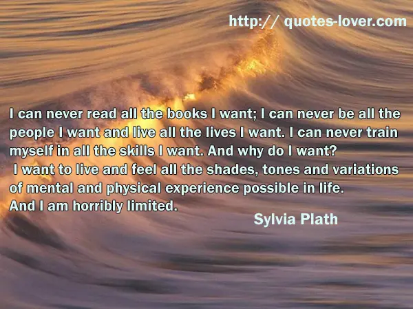 I can never read all the books I want; I can never be all the people I want and live all the lives I want. I can never train myself in all the skills I want. And why do I want? I want to live and feel all the shades, tones and variations of mental and physical experience possible in life. And I am horribly limited.