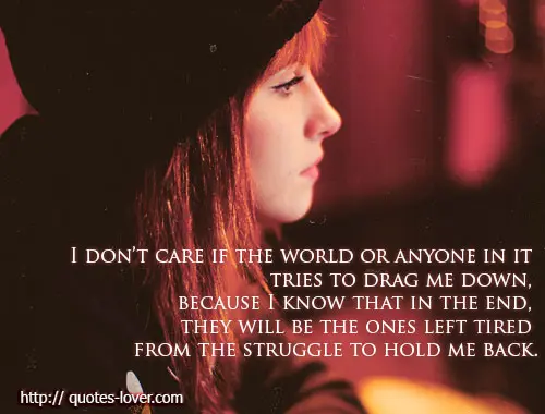 I don’t care if the world or anyone in it tries to drag me down, because I know that in the end, they will be the ones left tired from the struggle to hold me back