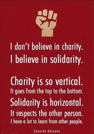 I don't believe in charity. I believe in solidarity. Charity is so vertical. It goes from the top to the bottom. Solidarity is horizontal. It respects the other person. I have a lot to learn from other persons.