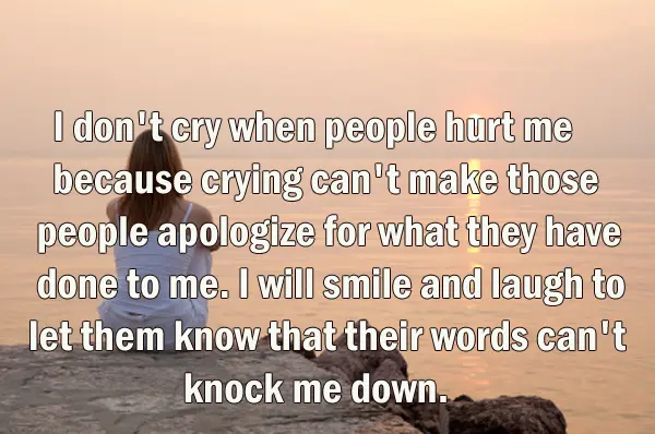 I don't cry when people hurt me because crying can't make those people apologize for what they have done to me. I will smile and laugh to let them know that their words can't knock me down.