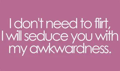 I don't need to flirt I will seduce you with my awkwardness.
