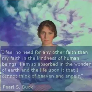 I feel no need for any other faith than my faith in the kindness of human beings. I am so absorbed in the wonder of earth and the life upon it that I cannot think of heaven and angels