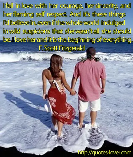 I fell in love with her courage, her sincerity, and her flaming self respect. And it's these things I'd believe in, even if the whole world indulged in wild suspicions that she wasn't all she should be. I love her and it is the beginning of everything.
