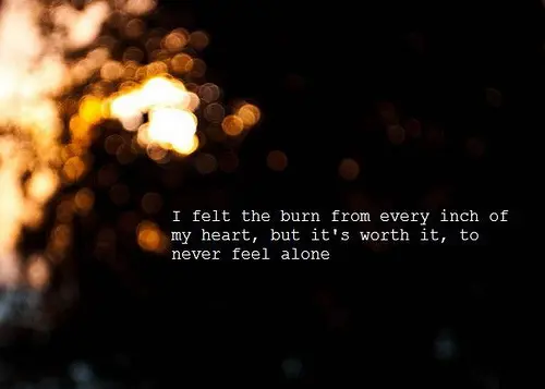 I felt the burn from every inch of my heart, but it's worth it, to never feel alone.