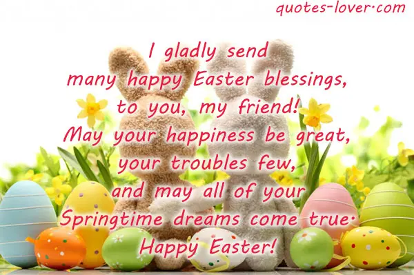 I gladly send many happy Easter blessings, to you, my friend! May your happiness be great, your troubles few, and may all of your Springtime dreams come true. Happy Easter!