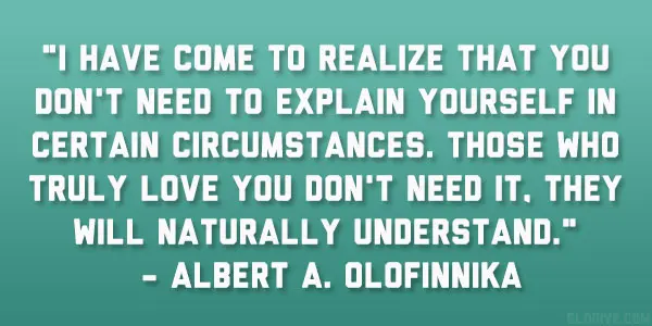 I have come to realize that you don't need to explain yourself in certain circumstances. Those who truly love you don't need it. They will naturally understand.