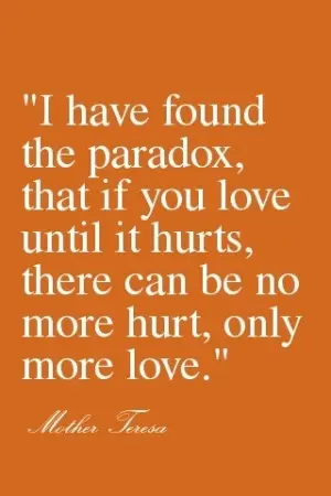I have found the paradox, that if you love until it hurts, there can be no more hurt, only more love 