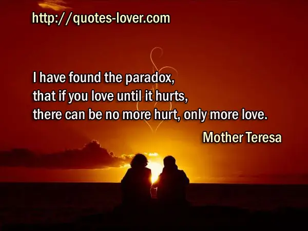 I have found the paradox, that if you love until it hurts, there can be no more hurt, only more love.