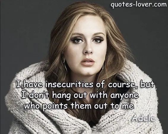 I have insecurities of course, but I don’t hang out with anyone who points them out to me.