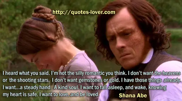 I heard what you said. I’m not the silly romantic you think. I don’t want the heavens or the shooting stars. I don’t want gemstones or gold. I have those things already. I want…a steady hand. A kind soul. I want to fall asleep, and wake, knowing my heart is safe. I want to love, and be loved.