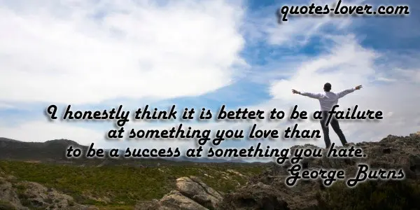 I honestly think it is better to be a failure at something you love than to be a success at something you hate.