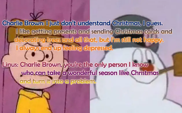 Charlie Brown: I just don’t understand Christmas, I guess. I like getting presents and sending Christmas cards and decorating trees and all that, but I’m still not happy. I always end up feeling depressed.