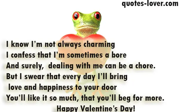 I know I’m not always charming I confess that I’m sometimes a bore And surely,  dealing with me can be a chore. But I swear that every day I’ll bring  love and happiness to your door You’ll like it so much, that you’ll beg for more. Happy Valentine’s Day!