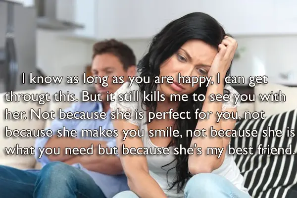 I know as long as you are happy, I can get through this. But it still kills me to see you with her. Not because she is perfect for you, not because she makes you smile, not because she is what you need but because she's my best friend.