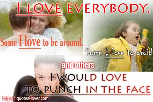 I love everybody. Some I love to be around. Some I love to avoid, and others I would love to punch in the face