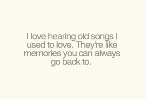 I love hearing old songs I used to love. They're like memories you can always go back to.