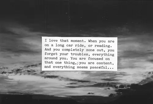 I love that moment. When you are on a long car ride, or reading. And you completely zone out, you forget your troubles, everything around you. You are focused on that one thing, you are content, and everything seems peaceful.