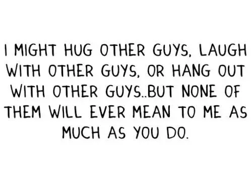I might hug other guys. Laugh with other guys or hang out with other guys, but none of them will ever mean to me as much as you do.