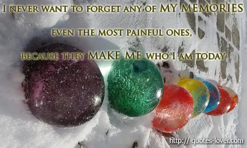 I never want to forget any of my memories even the most painful ones, because they make me who I am today