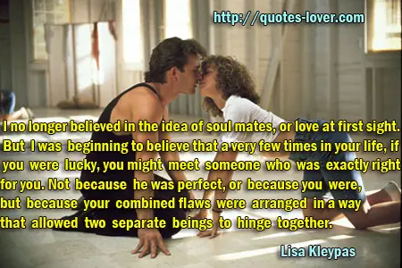 I no longer believed in the idea of soul mates, or love at first sight. But I was beginning to believe that a very few times in your life, if you were lucky, you might meet someone who was exactly right for you. Not because he was perfect, or because you were, but because your combined flaws were arranged in a way that allowed two separate beings to hinge together.