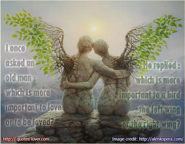 I once asked an old man: which is more important to love or to be loved? He replied: which is more important to a bird the left wing or the right wing?