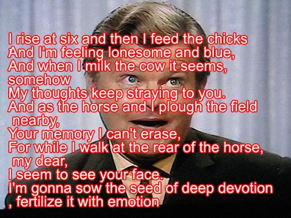 I rise at six and then I feed the chicks ,  And I'm feeling lonesome and blue,   And when I milk the cow it seems,   somehow ,  My thoughts keep straying to you.  And as the horse and I plough the field   nearby,   Your memory I can't erase,   For while I walk at the rear of the horse,   my dear,   I seem to see your face.  I'm gonna sow the seed of deep devotion  , fertilize it with emotion