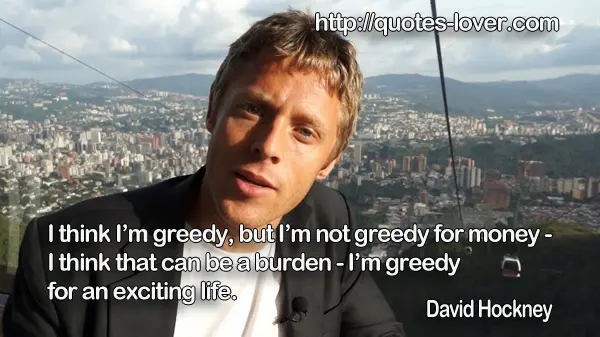 I think I’m greedy, but I’m not greedy for money - I think that can be a burden - I’m greedy for an exciting life.