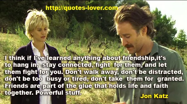 I think if I've learned anything about friendship, it's to hang in, stay connected, fight for them, and let them fight for you. Don't walk away, don't be distracted, don't be too busy or tired, don't take them for granted. Friends are part of the glue that holds life and faith together. Powerful stuff.