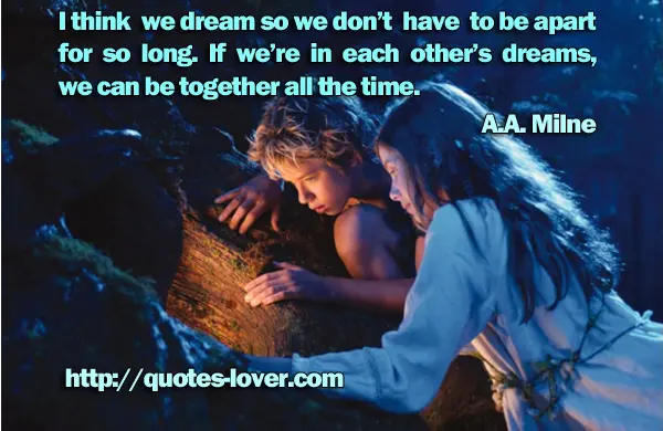 I think we dream so we don’t have to be apart for so long. If we’re in each other’s dreams, we can be together all the time.