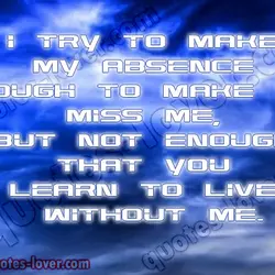 I try to make my absence enough to make you miss me, but not enough...