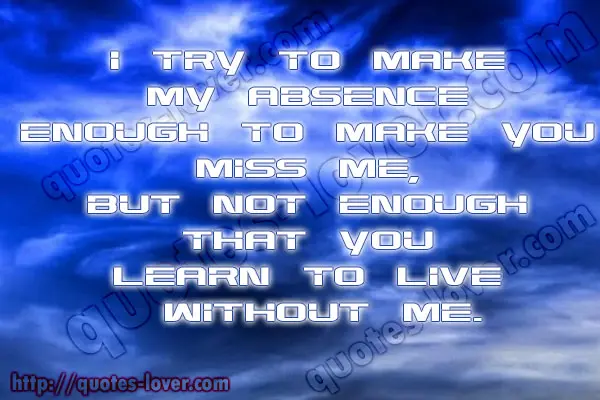 I try to make my absence enough to make you miss me, but not enough that you learn to live without me.