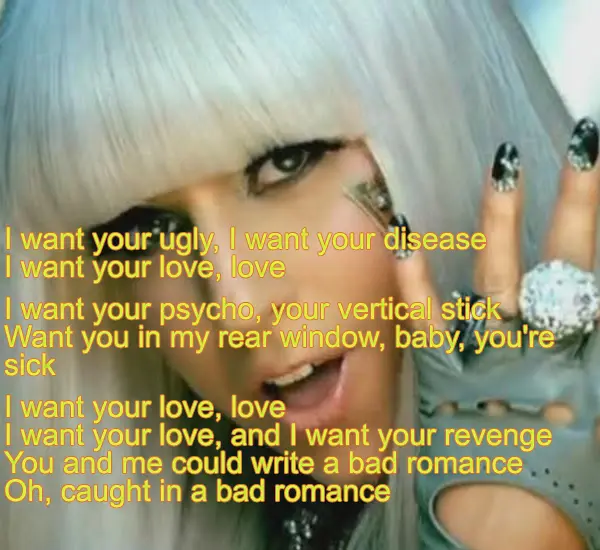 I want your ugly I want your disease I want your love love I want your psycho, your vertical stick, Want you in my rear window, baby, you're sick , I want your love, and I want your revenge. You and me could write a bad romance. Oh, caught in a bad romance