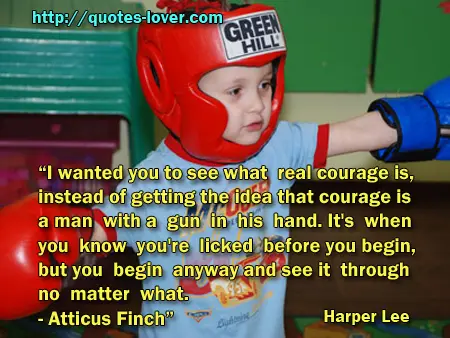 I wanted you to see what real courage is, instead of getting the idea that courage is a man with a gun in his hand. It's when you know you're licked before you begin, but you begin anyway and see it through no matter what. - Atticus Finch”