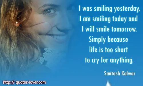 I was smiling yesterday,I am smiling today and I will smile tomorrow.Simply because life is too short to cry for anything.