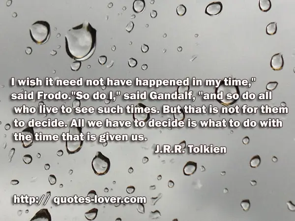 I wish it need not have happened in my time," said Frodo. "So do I," said Gandalf, "and so do all who live to see such times. But that is not for them to decide. All we have to decide is what to do with the time that is given us.