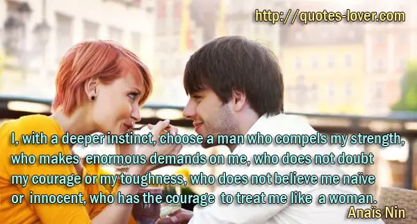 I, with a deeper instinct, choose a man who compels my strength, who makes enormous demands on me, who does not doubt my courage or my toughness, who does not believe me naïve or innocent, who has the courage to treat me like a woman.