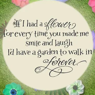 If I had a flower for every time yo umade me smile and laugh I'd have a garden to walk in forever.