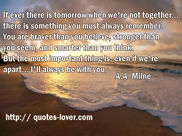 If ever there is tomorrow when we're not together... there is something you must always remember. You are braver than you believe, stronger than you seem, and smarter than you think. But the most important thing is, even if we're apart... I'll always be with you.