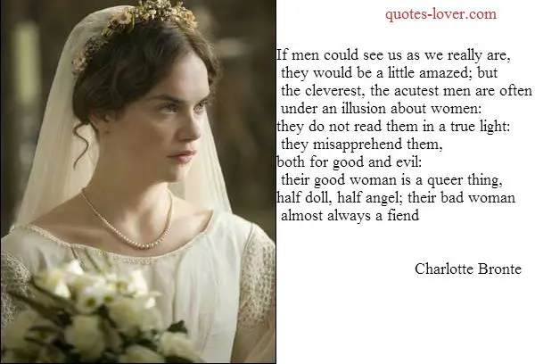 If men could see us as we really are, they would be a little amazed; but the cleverest, the acutest men are often under an illusion about women: they do not read them in a true light: they misapprehend them, both for good and evil: their good woman is a queer thing, half doll, half angel; their bad woman almost always a fiend.