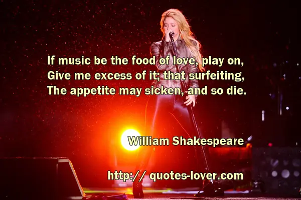 If music be the food of love, play on, Give me excess of it; that surfeiting, The appetite may sicken, and so die.