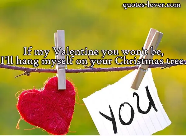If my Valentine you won't be, I'll hang myself on your Christmas tree.