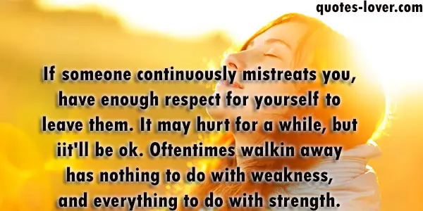If someone continuously mistreats you, have enough respect for yourself to leave them. It may hurt for a while, but iit'll be ok.Oftentimes walkin away has nothing to do with weakness, and everything to do with strength.