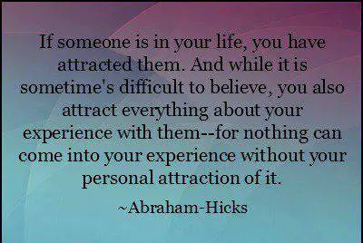 If someone is in your life, you have attracted them. And while it is sometime's difficult to believe, you also attract everything about your experience with them for nothing can come into your experience without.
