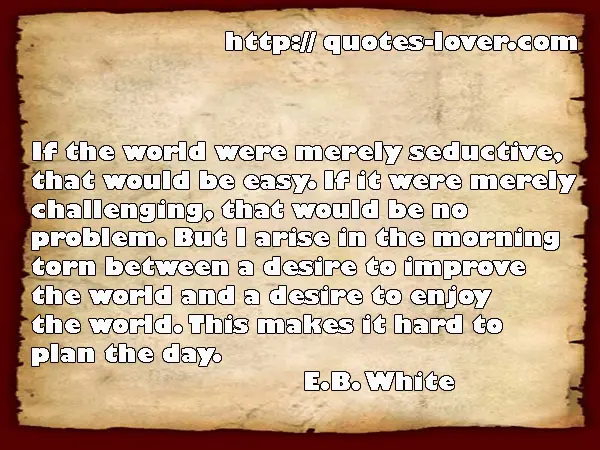 If the world were merely seductive, that would be easy. If it were merely challenging, that would be no problem. But I arise in the morning torn between a desire to improve the world and a desire to enjoy the world. This makes it hard to plan the day.