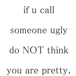 If u call someone ugly do not think you are pretty