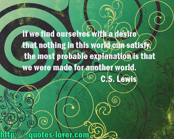 If we find ourselves with a desire that nothing in this world can satisfy, the most probable explanation is that we were made for another world.